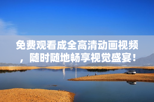 免费观看成全高清动画视频，随时随地畅享视觉盛宴！