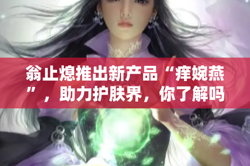 翁止熄推出新产品“痒婉燕”，助力护肤界，你了解吗？