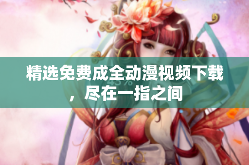 精选免费成全动漫视频下载，尽在一指之间