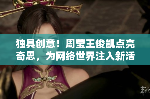 独具创意！周莹王俊凯点亮奇思，为网络世界注入新活力