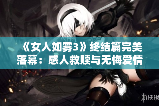《女人如雾3》终结篇完美落幕：感人救赎与无悔爱情！
