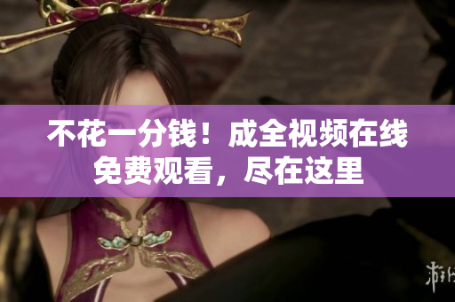 不花一分钱！成全视频在线免费观看，尽在这里