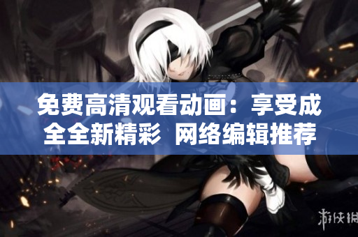 免费高清观看动画：享受成全全新精彩  网络编辑推荐