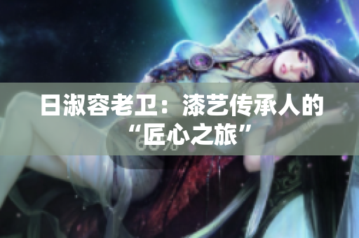 日淑容老卫：漆艺传承人的“匠心之旅”