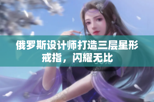俄罗斯设计师打造三层星形戒指，闪耀无比