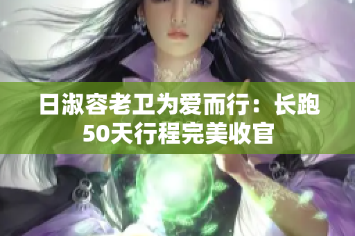 日淑容老卫为爱而行：长跑50天行程完美收官