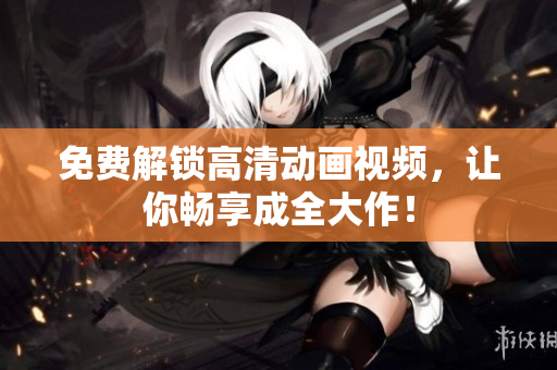 免费解锁高清动画视频，让你畅享成全大作！