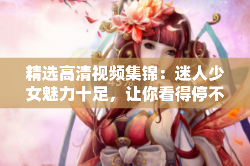 精选高清视频集锦：迷人少女魅力十足，让你看得停不下来！