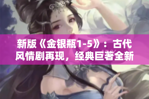 新版《金银瓶1-5》：古代风情剧再现，经典巨著全新呈现
