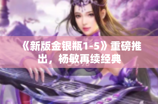 《新版金银瓶1-5》重磅推出，杨敏再续经典