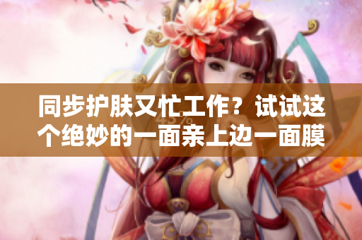 同步护肤又忙工作？试试这个绝妙的一面亲上边一面膜的妙招！