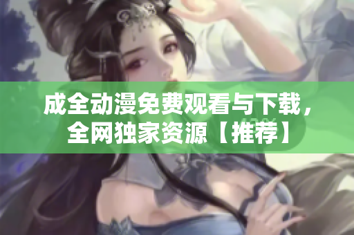 成全动漫免费观看与下载，全网独家资源【推荐】