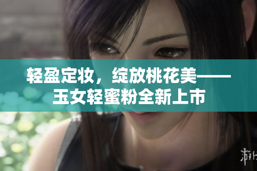 轻盈定妆，绽放桃花美——玉女轻蜜粉全新上市