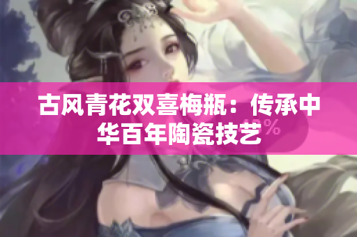 古风青花双喜梅瓶：传承中华百年陶瓷技艺
