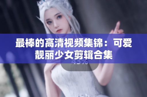 最棒的高清视频集锦：可爱靓丽少女剪辑合集
