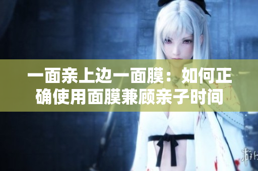 一面亲上边一面膜：如何正确使用面膜兼顾亲子时间