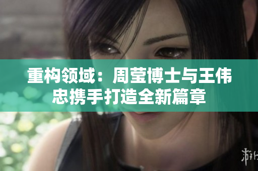 重构领域：周莹博士与王伟忠携手打造全新篇章