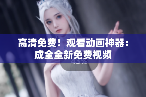 高清免费！观看动画神器：成全全新免费视频