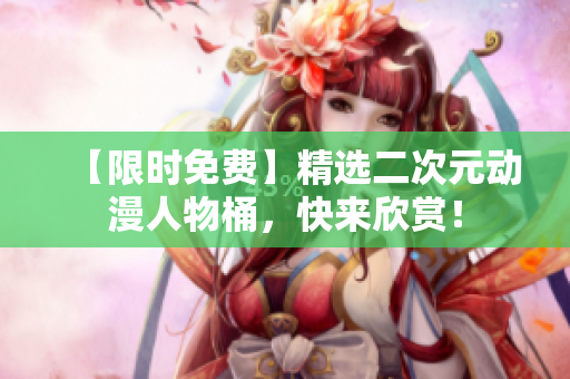 【限时免费】精选二次元动漫人物桶，快来欣赏！