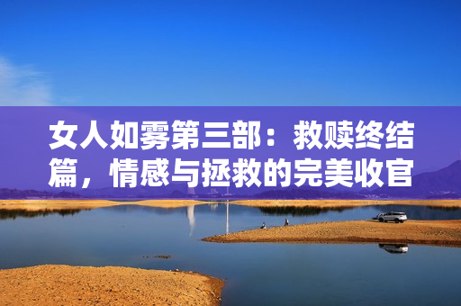 女人如雾第三部：救赎终结篇，情感与拯救的完美收官