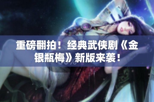 重磅翻拍！经典武侠剧《金银瓶梅》新版来袭！