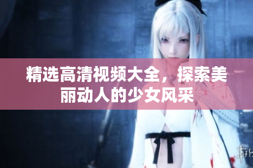 精选高清视频大全，探索美丽动人的少女风采