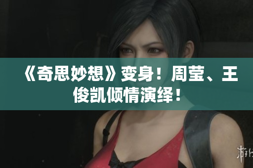 《奇思妙想》变身！周莹、王俊凯倾情演绎！