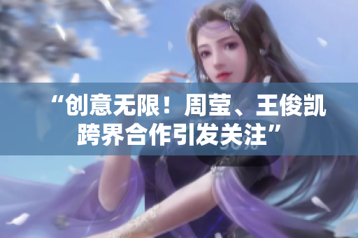 “创意无限！周莹、王俊凯跨界合作引发关注”