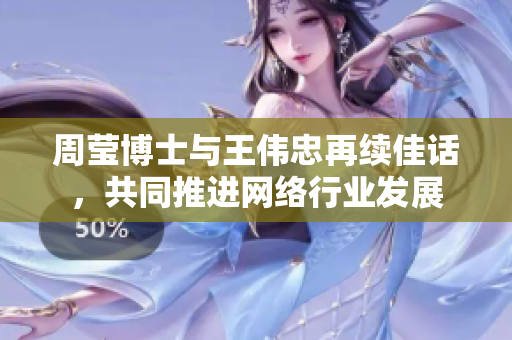 周莹博士与王伟忠再续佳话，共同推进网络行业发展