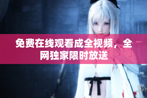 免费在线观看成全视频，全网独家限时放送