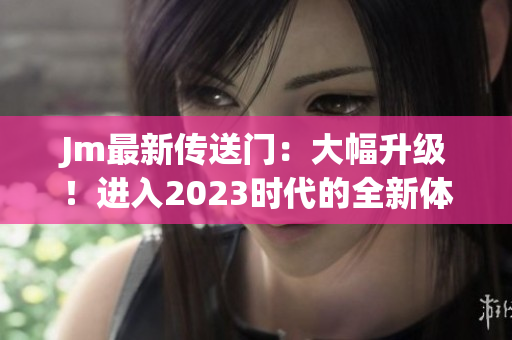 Jm最新传送门：大幅升级！进入2023时代的全新体验