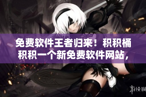 免费软件王者归来！积积桶积积一个新免费软件网站，敬请期待！