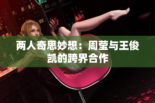 两人奇思妙想：周莹与王俊凯的跨界合作