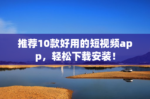 推荐10款好用的短视频app，轻松下载安装！