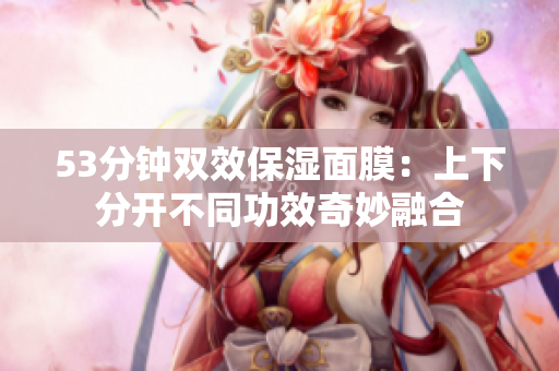 53分钟双效保湿面膜：上下分开不同功效奇妙融合