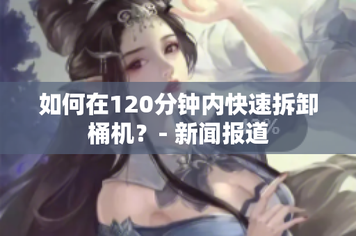 如何在120分钟内快速拆卸桶机？- 新闻报道