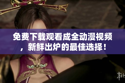 免费下载观看成全动漫视频，新鲜出炉的最佳选择！