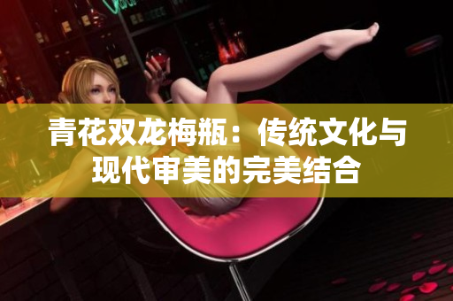 青花双龙梅瓶：传统文化与现代审美的完美结合