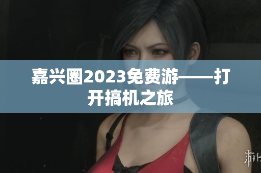 嘉兴圈2023免费游——打开搞机之旅