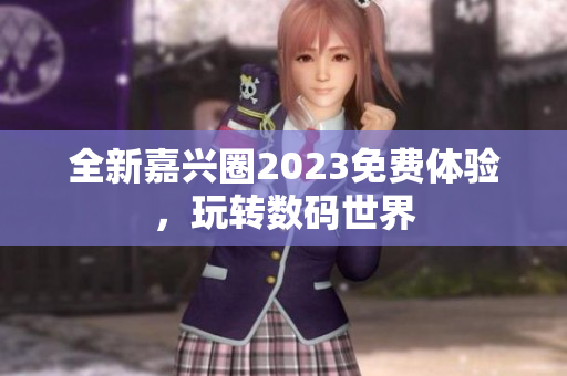 全新嘉兴圈2023免费体验，玩转数码世界