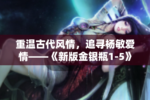 重温古代风情，追寻杨敏爱情——《新版金银瓶1-5》