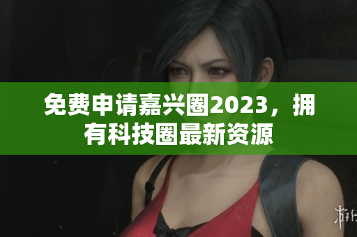 免费申请嘉兴圈2023，拥有科技圈最新资源