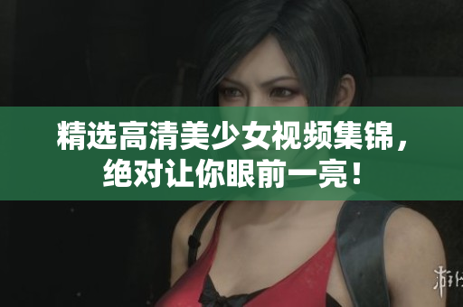 精选高清美少女视频集锦，绝对让你眼前一亮！