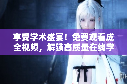 享受学术盛宴！免费观看成全视频，解锁高质量在线学习新体验！