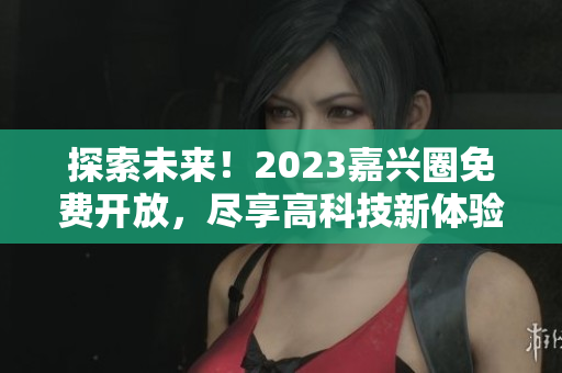 探索未来！2023嘉兴圈免费开放，尽享高科技新体验