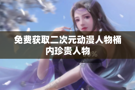 免费获取二次元动漫人物桶内珍贵人物