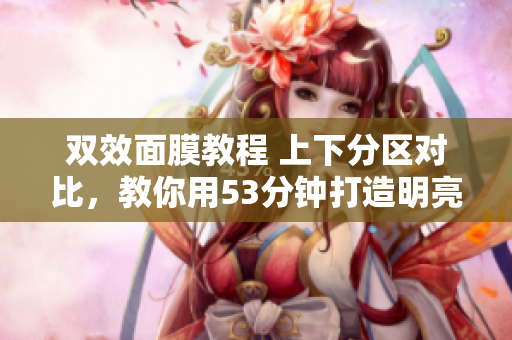 双效面膜教程 上下分区对比，教你用53分钟打造明亮肌肤
