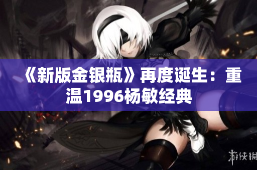 《新版金银瓶》再度诞生：重温1996杨敏经典