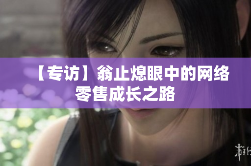 【专访】翁止熄眼中的网络零售成长之路