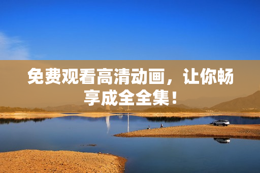 免费观看高清动画，让你畅享成全全集！